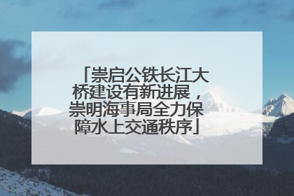 崇启公铁长江大桥建设有新进展，崇明海事局全力保障水上交通秩序