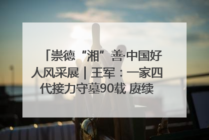 崇德“湘”善·中国好人风采展｜王军：一家四代接力守墓90载 赓续红色血脉践初心