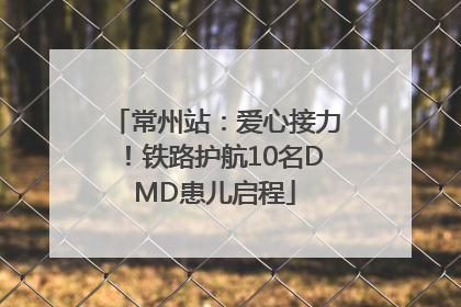 常州站：爱心接力！铁路护航10名DMD患儿启程
