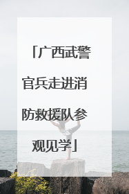 广西武警官兵走进消防救援队参观见学