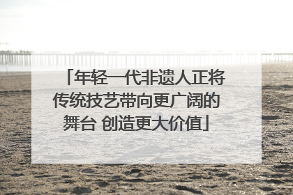 年轻一代非遗人正将传统技艺带向更广阔的舞台 创造更大价值