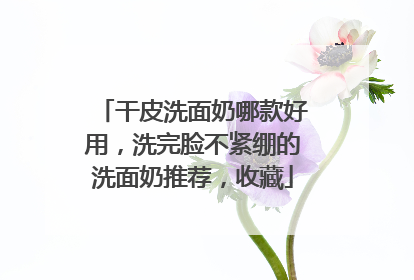 干皮洗面奶哪款好用，洗完脸不紧绷的洗面奶推荐，收藏
