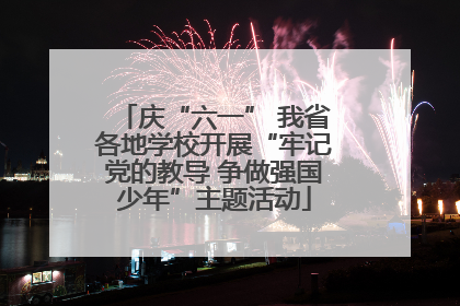 庆“六一” 我省各地学校开展“牢记党的教导 争做强国少年”主题活动