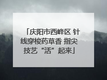 庆阳市西峰区 针线穿梭药草香 指尖技艺“活”起来