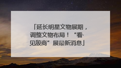 延长明星文物展期，调整文物布局！“看·见殷商”展最新消息