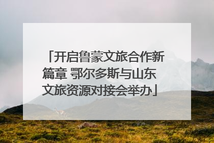开启鲁蒙文旅合作新篇章 鄂尔多斯与山东文旅资源对接会举办