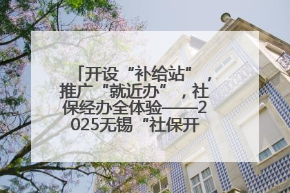 开设“补给站”，推广“就近办”，社保经办全体验——2025无锡“社保开放月”活动开启