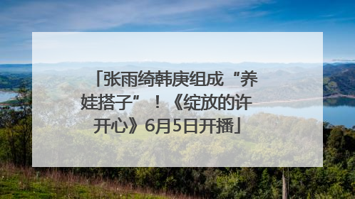 张雨绮韩庚组成“养娃搭子”！《绽放的许开心》6月5日开播