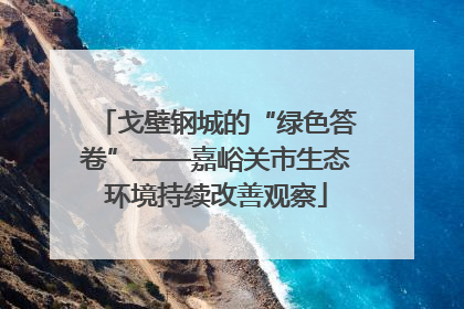 戈壁钢城的“绿色答卷”——嘉峪关市生态环境持续改善观察