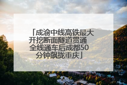 成渝中线高铁最大开挖断面隧道贯通 全线通车后成都50分钟飙拢重庆