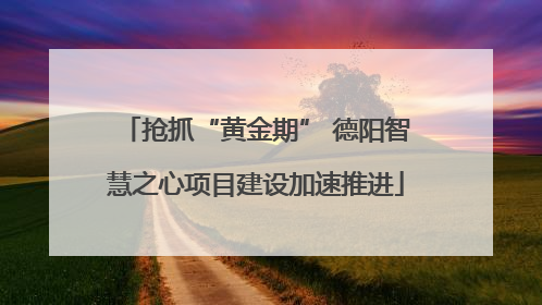 抢抓“黄金期” 德阳智慧之心项目建设加速推进