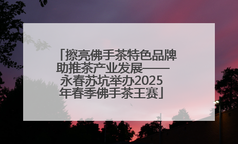 擦亮佛手茶特色品牌 助推茶产业发展——永春苏坑举办2025年春季佛手茶王赛
