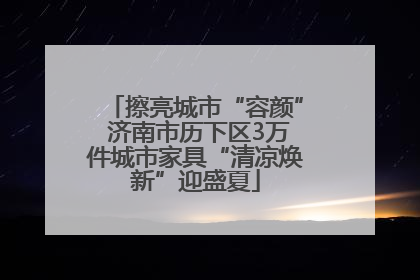 擦亮城市“容颜” 济南市历下区3万件城市家具“清凉焕新”迎盛夏