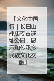 文化中国行｜长白山神庙考古遗址公园：展示和传承多民族文化交融