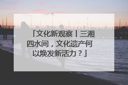 文化新观察丨三湘四水间，文化遗产何以焕发新活力？