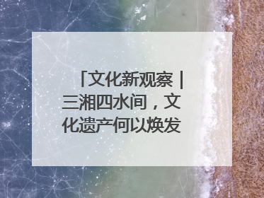文化新观察｜三湘四水间，文化遗产何以焕发新活力？