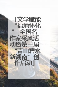 文学赋能“福地怀化” 全国名作家采风活动暨第三届“青山碧水新湖南”创作启动
