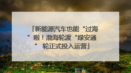新能源汽车也能“过海”啦！渤海轮渡“绿安通” 轮正式投入运营