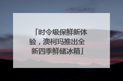 时令级保鲜新体验，澳柯玛推出全新四季鲜储冰箱