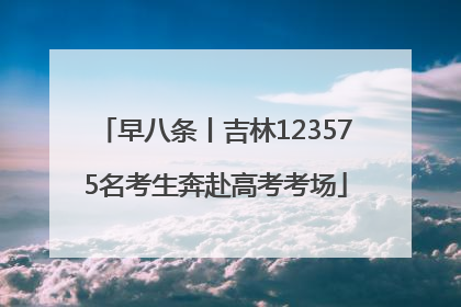 早八条丨吉林123575名考生奔赴高考考场