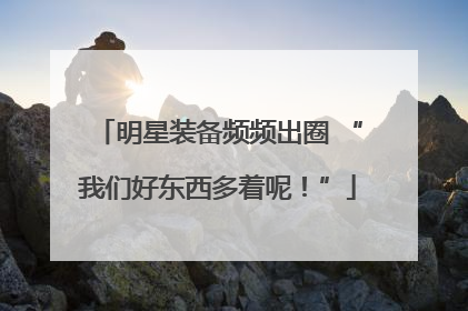 明星装备频频出圈 “我们好东西多着呢！”