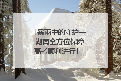 暴雨中的守护——湖南全方位保障高考顺利进行