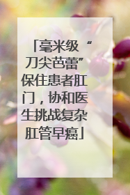 毫米级“刀尖芭蕾”保住患者肛门，协和医生挑战复杂肛管早癌
