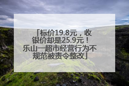 标价19.8元，收银价却是25.9元！乐山一超市经营行为不规范被责令整改
