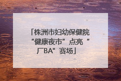 株洲市妇幼保健院“健康夜市”点亮“厂BA”赛场