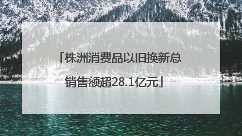 株洲消费品以旧换新总销售额超28.1亿元