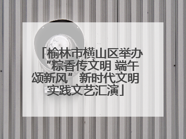 榆林市横山区举办“粽香传文明 端午颂新风”新时代文明实践文艺汇演