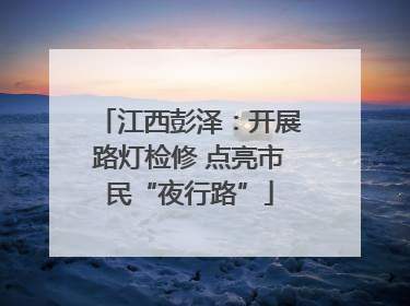 江西彭泽：开展路灯检修 点亮市民“夜行路”