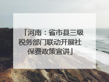 河南：省市县三级税务部门联动开展社保费政策宣讲