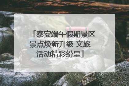 泰安端午假期景区景点焕新升级 文旅活动精彩纷呈