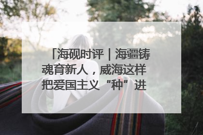 海砚时评｜海疆铸魂育新人，威海这样把爱国主义“种”进年轻人心里