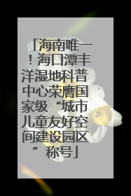 海南唯一！海口潭丰洋湿地科普中心荣膺国家级“城市儿童友好空间建设园区”称号