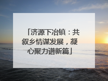 济源下冶镇：共叙乡情谋发展，凝心聚力谱新篇