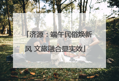 济源：端午民俗焕新风 文旅融合显实效