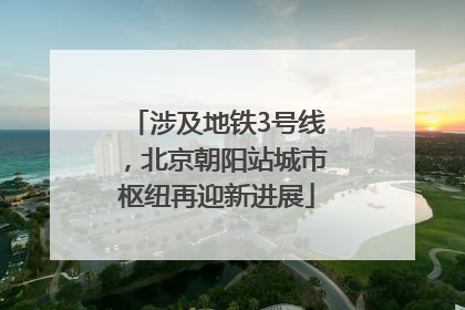 涉及地铁3号线，北京朝阳站城市枢纽再迎新进展