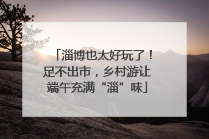 淄博也太好玩了！足不出市，乡村游让端午充满“淄”味