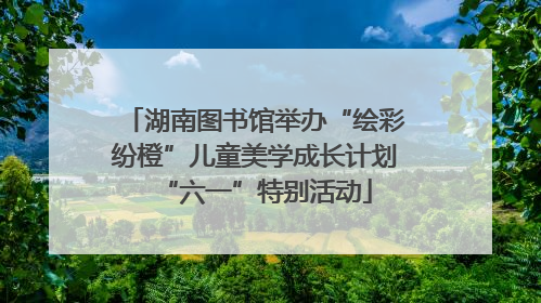 湖南图书馆举办“绘彩纷橙”儿童美学成长计划“六一”特别活动
