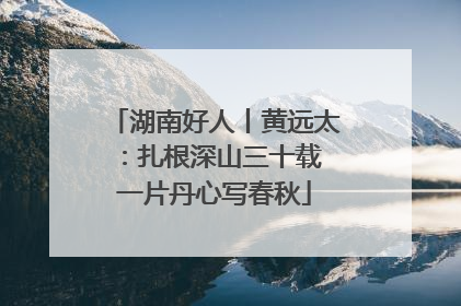 湖南好人丨黄远太：扎根深山三十载 一片丹心写春秋