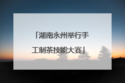 湖南永州举行手工制茶技能大赛