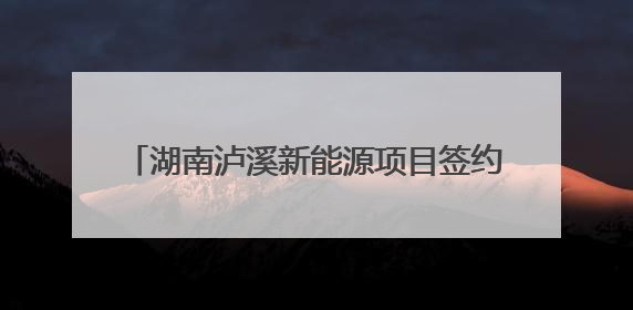 湖南泸溪新能源项目签约 投产后产值达50亿元
