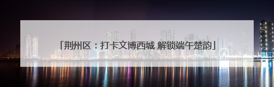 荆州区：打卡文博西城 解锁端午楚韵