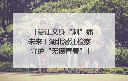 莫让文身“刺”痛未来！湖北潜江检察守护“无痕青春”