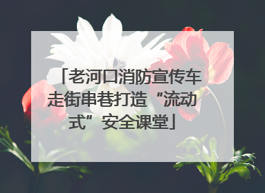 老河口消防宣传车走街串巷打造“流动式”安全课堂