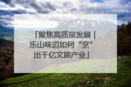 聚焦高质量发展｜乐山味道如何“烹”出千亿文旅产业