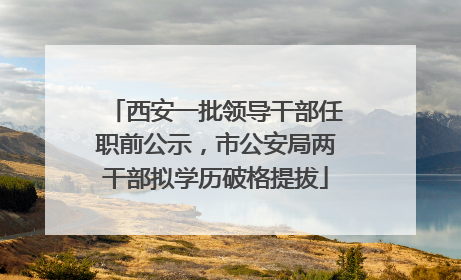 西安一批领导干部任职前公示，市公安局两干部拟学历破格提拔