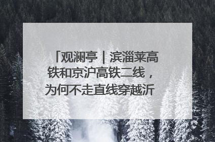 观澜亭｜滨淄莱高铁和京沪高铁二线，为何不走直线穿越沂蒙山腹地？